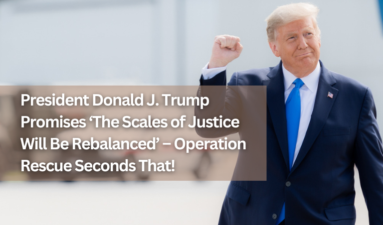 47th President of the United States, Donald J. Trump, Promises ‘The Scales of Justice Will Be Rebalanced’ – Operation Rescue Seconds That!